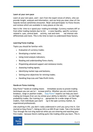 Learn at your own pace
Learn at your own pace, and l earn from the experi ences of others, who can
provide insight, analyses and information, and can he lp you steer clear of t he
hazards novices sometimes encounter. Read (and participate in) Forex forums
and reviews which are available in many places on the net.
Now is the time to e xpand your tradin g kn owledge. Currency markets diff er
from other trading markets due to tim      e zone liquidity, specific currency-
related is sues, central bank activity, real and nomi         nal interest rate
differentials and more. This is the time to learn to understand these factors.


Learning Forex trading:
Topics you should be familiar with:
   •   Evaluation of currency trades;
   •   Developing a market view;
   •   Using trend analysis indicators;
   •   Reading and understanding Forex charts;
   •   Pinpointing advanced support and resistance levels;
   •   Assessing trading signals;
   •   Identifying market tops and bottoms;
   •   Setting price objectives for winning trades;
   •   Handling Stop-Loss and Take-Profit limits.


Hands-on Forex training
Easy-Forex™ hands-on trading means      immediate access to proven trading
techniques you can use to i ncrease profi ts. Whether you are a short-term,
breakout, range or position trader, Easy-Forex™ experts can help you learn
trading tec hniques th at can ma ximize yo ur ability to identify l ow-risk/high-
probability trades. Our training is a ppropriate for a wide range of Forex
traders, from individuals just starti  ng in the spot currency market, to
experienced professionals.
Like anything in life, you don't r eally understand it until you jum p into it. G et
started on Easy-Forex™, risking as littl e as USD 25 per trade. Tak e the Guided
Tour through the trai ning mater ial while you are entering and watching your
first trades - because there's nothing quite like trading while you learn. This is



                                                                             72 of 72
 