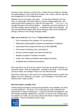 practical, visual, hands-on trai ning. Plus, it allows the new traders to develop
an understanding of basic tradi ng tec hniques, risk c ontrol, and the ope ning
and management of a live trading account.
Whether you are an investor who wants       to learn Day-Trading for the first
time, or a day trader with stock market or futures trading experience, who
wants to give Forex trading a try, take the first steps with   Easy-Forex™. Go
through th e basics of the Forex market, experience real time training wi th
real time trading, take the Guided To ur and then trade. Our training gi ves
new and experienced traders alike all the necessary tools to start buying and
selling currencies in the foreign exchange market.


Make use of what the Easy-Forex™ Trading Platform offers:
   •   24-hr commission-free trading in 14+ currency pairs;
   •   Web-based trading platform requires no download or installation;
   •   Guaranteed fills on stops and limits up to USD 2,000,000;
   •   Free access to charting, news, and research;
   •   24-hour customer support via phone and web site;
   •   Deposits accepted in multiple currencies;
   •   Credit card, PayPal and Western-Union deposit facilities;
   •   Straightforward withdrawal procedures.


Don't atte mpt to tra de un til y ou receive the traini ng nee ded to becom e a
successful trader. There are substantial earnings t o be made i n the forei gn
currency market, but trading in Forex is for the well-informed.
Easy-Forex™ offers you a first-rate Fo rex trading platform and an unmatc hed
degree of service. Obviously, our expert s are real people in real offices and
dealing rooms, ready to assist.


Real-time dealers available 24x7
Trading foreign exchange is exciting and potentially very profitable, but there
are also significant r isk factors. It is crucial that you fully understand the
implications of margin trading and th e particular hazards and opportuni ties
that foreign exchange trading of fers. However, if you are ever in doubt about
any aspects of a trade, you can always discuss the matter in-depth with one of
our dealers. They are available 24 hours a day.


                                                                          73 of 73
 