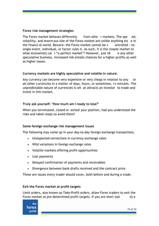 Forex risk management strategies
The Forex market behaves differently         from othe r markets. The spe ed,
volatility, and enorm ous size of the Forex market are unlike anything els e in
the financi al world. Beware: the Forex market cannot be c           ontrolled - no
single event, individual, or factor rules it. As such, it is the closest market to
what economists cal l “a perfect market”! However, just lik            e any other
speculative business, increased risk entails chances for a higher profits as well
as higher losses.


Currency markets are highly speculative and volatile in nature.
Any currency can become very expensive or very cheap in relation to any or
all other currencies in a matter of days, hours, or sometimes, i n minutes. The
unpredictable nature of currencies is wh at attracts an investor to trade and
invest in this market.


Truly ask yourself: "How much am I ready to lose?"
When you terminated, closed or exited your position, had you understood the
risks and taken steps to avoid them?


Some foreign exchange risk management issues
The following may come up in your day-to-day foreign exchange transactions.
   •   Unexpected corrections in currency exchange rates
   •   Wild variations in foreign exchange rates
   •   Volatile markets offering profit opportunities
   •   Lost payments
   •   Delayed confirmation of payments and receivables
   •   Divergence between bank drafts received and the contract price
These are issues every trader should cover, both before and during a trade.


Exit the Forex market at profit targets
Limit orders, also known as Take-Profit orders, allow Forex traders to exit the
Forex market at pre-determined profit targets. If you are short (sol       d) a


                                                                            74 of 74
 