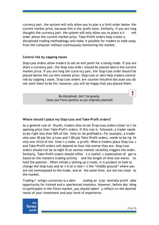 currency pair, the sys tem will only allow you to plac e a limit order below the
current market price, because this is the profit zone. Similarly, if you are long
(bought) the currency pair, the system will only allow you to place a li      mit
order above the current market price. Take-Profit orders help create a
disciplined trading methodology and make it possible for traders to walk away
from the computer without continuously monitoring the market.


Control risk by capping losses
Stop-Loss orders allow traders to set an exit point for a losing trade. If you are
short a currency pair, the Stop-Loss orde r should be placed abov e the current
market price. If you are long the curre ncy pair, the Stop-Loss order should be
placed below the cur rent market price. Stop-Loss or ders help traders control
risk by capping l osses. St op-Loss orders are counter-intuitive bec ause you do
not want them to be hit; however, you will be happy that you placed them.


                         Be disciplined, don’t be greedy.
                Close your Forex position as you originally planned!




Where should I place my Stop-Loss and Take-Profit orders?
As a general rule of thumb, traders shou ld set St op-Loss orders closer to t he
opening price than Take-Profi t orders. If this rule is followed, a trader needs
to be ri ght less than 50% of the time to be profitabl e. For example, a trader
who uses 30 pip Sto p-Loss and 1 00-pip Tak e-Profit orders, needs to be rig ht
only one -third of the time t o make a pr ofit. Wher e traders place Stop-Los s
and Take-Profit orders will depend on how risk-averse they are. Stop-Loss
orders should n ot be so tight th at normal market vol atility triggers the order.
Similarly, Take-Profit orders should reflec t a realisti c expectation of gai ns
based on the market's trading activity and the length of time one wants to
hold the position . When initiall y setting up a trade, it is prudent to look to
change the Stop-Loss and se t it at a rate i n the “middle ground” where you
are not overexposed to the trade, and at the same time, are not too close to
the market.
Trading f oreign currencies is a dem      anding an d po tentially profit able
opportunity for trained and e xperienced investors. However, before dec iding
to participate in the Forex market, you should soberl y reflect o n the desired
result of your investment and your level of experience.



                                                                           75 of 75
 