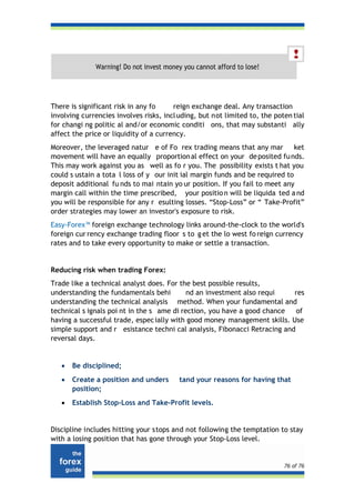 Warning! Do not invest money you cannot afford to lose!




There is significant risk in any fo     reign exchange deal. Any transaction
involving currencies involves risks, incl uding, but not limited to, the poten tial
for changi ng politic al and/or economic conditi ons, that may substanti ally
affect the price or liquidity of a currency.
Moreover, the leveraged natur e of Fo rex trading means that any mar           ket
movement will have an equally proportion al effect on your de posited fu nds.
This may work against you as well as fo r you. The possibility exists t hat you
could s ustain a tota l loss of y our init ial margin funds and be required to
deposit additional fu nds to mai ntain yo ur position. If you fail to meet any
margin call within the time prescribed, your positio n will be liquida ted a nd
you will be responsible for any r esulting losses. “Stop-Loss” or “ Take-Profit”
order strategies may lower an investor's exposure to risk.
Easy-Forex™ foreign exchange technology links around-the-clock to the world's
foreign cur rency exchange trading floor s to g et the lo west fo reign currency
rates and to take every opportunity to make or settle a transaction.


Reducing risk when trading Forex:
Trade like a technical analyst does. For the best possible results,
understanding the fundamentals behi         nd an investment also requi    res
understanding the technical analysis method. When your fundamental and
technical s ignals poi nt in the s ame di rection, you have a good chance   of
having a successful trade, espec ially with good money management skills. Use
simple support and r esistance techni cal analysis, Fibonacci Retracing and
reversal days.


   •   Be disciplined;
   •   Create a position and unders       tand your reasons for having that
       position;
   •   Establish Stop-Loss and Take-Profit levels.


Discipline includes hitting your stops and not following the temptation to stay
with a losing position that has gone through your Stop-Loss level.


                                                                            76 of 76
 