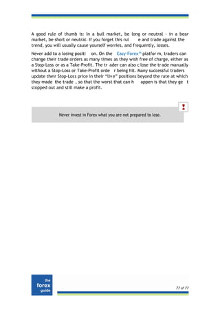 A good rule of thumb is: In a bull market, be long or neutral - in a bear
market, be short or neutral. If you forget this rul    e and trade against the
trend, you will usually cause yourself worries, and frequently, losses.
Never add to a losing positi on. On the Easy-Forex™ platfor m, traders can
change their trade orders as many times as they wish free of charge, either as
a Stop-Loss or as a Take-Profit. The tr ader can also c lose the tr ade manually
without a Stop-Loss or Take-Profit orde r being hit. Many successful traders
update their Stop-Loss price in their “liv e” positions beyond the rate at which
they made the trade , so that the worst that can h       appen is that they ge t
stopped out and still make a profit.




              Never invest in Forex what you are not prepared to lose.




                                                                         77 of 77
 