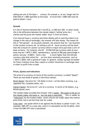 selling one unit of the base c urrency. For exampl e, an exc hange rate for
EUR/USD of 1.5083 specifies to the buyer of euros that 1.5083 USD must be
paid to obtain 1 euro.


Spreads
It is the di fference between BU Y and SE LL, o r BID and ASK. In other words,
this is the difference between the market maker's "selling" price (to i      ts
clients) and the price the market maker "buys" it from its clients.
If an inves tor buys a currency and imme diately sells it (and thus there is no
change in the rate of exchange), the investor will lose money. The reason for
this is “the spread”. At any given moment, the amount that wil l be received
in the counter currency wh en selling a unit of ba se currency will be lower
than the a mount of c ounter currency which is requir ed to purc hase a uni t of
base currency. For instance, the EU R/USD bid/ask currency rates at your
bank may be 1.4975/1.5025, representing a spread of 500 pips (percentage in
points; one pip = 0.0001). Such a rate        is much higher than the bid/ask
currency rates that online For ex inve stors commonly encounter, such as
1.5015/1.5020, with a spread of 5 pips. In general, smaller spreads are better
for Forex i nvestors since they r equire a s maller movement in exchange rates
in order to profit from a trade.


Prices, Quotes and Indications
The price of a currency (in terms of the counter currency), is called “Quote”.
There are two kinds of quotes in the Forex market:
Direct Quote: the price for 1 US dollar in term s of the other currency, e.g. –
Japanese Yen, Canadian dollar, etc.
Indirect Quote: the pr ice of 1 unit of a currency in terms of US dollars, e.g. –
British pound, euro.
The market maker pr ovides the investor with a quote. The quote is the pri ce
the market maker will honor w hen the deal is executed.     This is unlike an
“indication” by the market maker, which informs the trader about the mark et
price level, but is not the final rate for a deal.
Cross rates – any quote which is not against the US dollar is called “cross”. For
example, GBP/JPY is a cross rate, since it is calculated via the US dollar. Here
is how the GBP/JPY rate is calculated:




                                                                            8 of 8
 