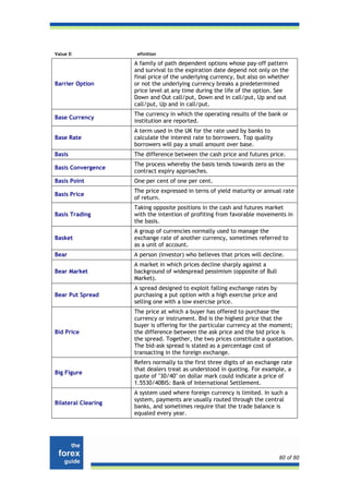 Value D               efinition

                     A family of path dependent options whose pay-off pattern
                     and survival to the expiration date depend not only on the
                     final price of the underlying currency, but also on whether
Barrier Option       or not the underlying currency breaks a predetermined
                     price level at any time during the life of the option. See
                     Down and Out call/put, Down and in call/put, Up and out
                     call/put, Up and in call/put.
                     The currency in which the operating results of the bank or
Base Currency
                     institution are reported.
                     A term used in the UK for the rate used by banks to
Base Rate            calculate the interest rate to borrowers. Top quality
                     borrowers will pay a small amount over base.
Basis                The difference between the cash price and futures price.
                     The process whereby the basis tends towards zero as the
Basis Convergence
                     contract expiry approaches.
Basis Point          One per cent of one per cent.
                     The price expressed in terns of yield maturity or annual rate
Basis Price
                     of return.
                     Taking opposite positions in the cash and futures market
Basis Trading        with the intention of profiting from favorable movements in
                     the basis.
                     A group of currencies normally used to manage the
Basket               exchange rate of another currency, sometimes referred to
                     as a unit of account.
Bear                 A person (investor) who believes that prices will decline.
                     A market in which prices decline sharply against a
Bear Market          background of widespread pessimism (opposite of Bull
                     Market).
                     A spread designed to exploit falling exchange rates by
Bear Put Spread      purchasing a put option with a high exercise price and
                     selling one with a low exercise price.
                     The price at which a buyer has offered to purchase the
                     currency or instrument. Bid is the highest price that the
                     buyer is offering for the particular currency at the moment;
Bid Price            the difference between the ask price and the bid price is
                     the spread. Together, the two prices constitute a quotation.
                     The bid-ask spread is stated as a percentage cost of
                     transacting in the foreign exchange.
                     Refers normally to the first three digits of an exchange rate
                     that dealers treat as understood in quoting. For example, a
Big Figure
                     quote of "30/40" on dollar mark could indicate a price of
                     1.5530/40BIS: Bank of International Settlement.
                     A system used where foreign currency is limited. In such a
                     system, payments are usually routed through the central
Bilateral Clearing
                     banks, and sometimes require that the trade balance is
                     equaled every year.




                                                                              80 of 80
 