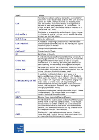 Value D                        efinition

                              Normally refers to an exchange transaction contracted for
                              settlement on the day the deal is struck. This term is mainly
                              used in the North American markets and those countries
Cash                          that rely on these markets for foreign exchange services
                              because of time zone preferences i.e. Latin America. In
                              Europe and Asia, cash transactions are often referred to as
                              “value same day” deals.
                              The buying of an asset today and selling of a future contract
Cash and Carry                on the asset. A reverse cash and carry is possible by selling
                              an asset and buying a future.
Cash Delivery                 Same day settlement.
                              A procedure for settling futures contract where the cash
Cash Settlement               difference between the future and the market price is paid
                              instead of physical delivery.
CBOE                          Chicago Board Options Exchange.
CBOT or CBT                   Chicago Board of Trade.
CD                            Certificate of Deposit.
                              A central bank provides financial and banking services for a
                              country's government and commercial banks. It implements
Central Bank                  the government's monetary policy as well by changing
                              interest rates. It is normally the issuing bank and controls
                              bank licensing, and any foreign exchange control regime.
                              Exchange rates against the ECU adopted for each currency
Central Rate                  within the EMS. Currencies have limited movement from the
                              central rate according to the relevant band.
                              A negotiable certificate in bearer form issued by a
                              commercial bank as evidence of a deposit with that bank
                              which states the maturity value, maturity rate and interest
                              rate payable. CDs vary in size with maturities ranging from
Certificate of Deposit (CD)
                              a few weeks to several years. CDs may normally be
                              redeemed before maturity only by sale on the secondary
                              market, but may also be redeemed back to issuing bank
                              through payment of a penalty.
                              The Commodity Futures Trading Commission, the US Federal
CFTC                          regulatory agency for futures traded on commodity
                              markets, including financial futures.
CHAPS                         Clearing House Automated Payment System.
                              An individual who studies graphs and charts of historic data
                              to find trends and predict trend reversals. These include
                              the observance of certain patterns and characteristics of
Chartist
                              the charts to derive resistance levels, head and shoulders
                              patterns, and double bottom or double top patterns which
                              are thought to indicate trend reversals.
                              The New York clearing house clearing system. (Clearing
CHIPS                         House Interbank Payment System). Most euro transactions
                              are cleared and settled through this system.




                                                                                     83 of 83
 