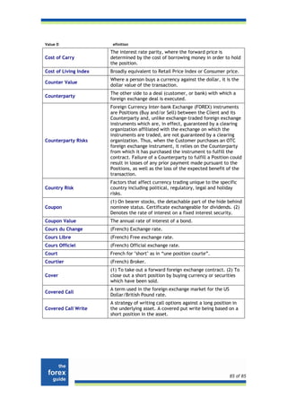 Value D                 efinition

                       The interest rate parity, where the forward price is
Cost of Carry          determined by the cost of borrowing money in order to hold
                       the position.
Cost of Living Index   Broadly equivalent to Retail Price Index or Consumer price.
                       Where a person buys a currency against the dollar, it is the
Counter Value
                       dollar value of the transaction.
                       The other side to a deal (customer, or bank) with which a
Counterparty
                       foreign exchange deal is executed.
                       Foreign Currency Inter-bank Exchange (FOREX) instruments
                       are Positions (Buy and/or Sell) between the Client and its
                       Counterparty and, unlike exchange-traded foreign exchange
                       instruments which are, in effect, guaranteed by a clearing
                       organization affiliated with the exchange on which the
                       instruments are traded, are not guaranteed by a clearing
Counterparty Risks     organization. Thus, when the Customer purchases an OTC
                       foreign exchange instrument, it relies on the Counterparty
                       from which it has purchased the instrument to fulfill the
                       contract. Failure of a Counterparty to fulfill a Position could
                       result in losses of any prior payment made pursuant to the
                       Positions, as well as the loss of the expected benefit of the
                       transaction.
                       Factors that affect currency trading unique to the specific
Country Risk           country including political, regulatory, legal and holiday
                       risks.
                       (1) On bearer stocks, the detachable part of the hide behind
Coupon                 nominee status. Certificate exchangeable for dividends. (2)
                       Denotes the rate of interest on a fixed interest security.
Coupon Value           The annual rate of interest of a bond.
Cours du Change        (French) Exchange rate.
Cours Libre            (French) Free exchange rate.
Cours Officiel         (French) Official exchange rate.
Court                  French for "short" as in “une position courte”.
Courtier               (French) Broker.
                       (1) To take out a forward foreign exchange contract. (2) To
Cover                  close out a short position by buying currency or securities
                       which have been sold.
                       A term used in the foreign exchange market for the US
Covered Call
                       Dollar/British Pound rate.
                       A strategy of writing call options against a long position in
Covered Call Write     the underlying asset. A covered put write being based on a
                       short position in the asset.




                                                                                85 of 85
 