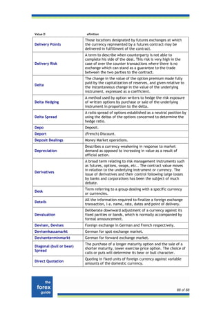 Value D                    efinition

                          Those locations designated by futures exchanges at which
Delivery Points           the currency represented by a futures contract may be
                          delivered in fulfillment of the contract.
                          A term to describe when counterparty is not able to
                          complete his side of the deal. This risk is very high in the
Delivery Risk             case of over the counter transactions where there is no
                          exchange which can stand as a guarantee to the trade
                          between the two parties to the contract.
                          The change in the value of the option premium made fully
                          paid by the capitalization of reserves, and given relative to
Delta
                          the instantaneous change in the value of the underlying
                          instrument, expressed as a coefficient.
                          A method used by option writers to hedge the risk exposure
Delta Hedging             of written options by purchase or sale of the underlying
                          instrument in proportion to the delta.
                          A ratio spread of options established as a neutral position by
Delta Spread              using the deltas of the options concerned to determine the
                          hedge ratio.
Depo                      Deposit.
Deport                    (French) Discount.
Deposit Dealings          Money Market operations.
                          Describes a currency weakening in response to market
Depreciation              demand as opposed to increasing in value as a result of
                          official action.
                          A broad term relating to risk management instruments such
                          as futures, options, swaps, etc.. The contract value moves
                          in relation to the underlying instrument or currency. The
Derivatives
                          issue of derivatives and their control following large losses
                          by banks and corporations has been the subject of much
                          debate.
                          Term referring to a group dealing with a specific currency
Desk
                          or currencies.
                          All the information required to finalize a foreign exchange
Details
                          transaction, i.e. name, rate, dates and point of delivery.
                          Deliberate downward adjustment of a currency against its
Devaluation               fixed parities or bands, which is normally accompanied by
                          formal announcement.
Devisen, Devises          Foreign exchange in German and French respectively.
Devisenkassamarkt         German for spot exchange market.
Devisenterminmarkt        German for forward exchange market.
                          The purchase of a longer maturity option and the sale of a
Diagonal (bull or bear)
                          shorter maturity, lower exercise price option. The choice of
Spread
                          calls or puts will determine its bear or bull character.
                          Quoting in fixed units of foreign currency against variable
Direct Quotation
                          amounts of the domestic currency.




                                                                                   88 of 88
 