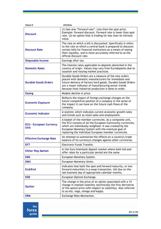 Value D                    efinition

                          (1) See also “forward rate”. Less than the spot price.
                          Example: forward discount. Forward rate is lower than spot
Discount
                          rate. (2) An option that is trading for less than its intrinsic
                          value.
                          The rate at which a bill is discounted. Specifically it refers
                          to the rate at which a central bank is prepared to discount
Discount Rate             certain bills for financial institutions as a means of easing
                          their liquidity, and is more accurately referred to as the
                          official discount rate.
Disposable Income         Earnings after tax.
                          The interest rates applicable to deposits domiciled in the
Domestic Rates            country of origin. Values may vary from Eurodeposits due to
                          taxation and varying market practices.
                          Durable Goods Orders are a measure of the new orders
                          placed with domestic manufacturers for immediate and
Durable Goods Orders      future delivery of factory hard goods. Durable Goods Orders
                          are a major indicator of manufacturing sector trends
                          because most industrial production is done to order.
Easing                    Modest decline in price.
                          Reflects the impact of foreign exchange changes on the
                          future competitive position of a company in the sense of
Economic Exposure
                          the impact it can have on the future cash flows of the
                          company.
                          A statistic which indicates current economic growth rates
Economic Indicator
                          and trends such as retail sales and employment.
                          A basket of the member currencies. As a composite unit,
                          the ECU consists of all the European Community currencies,
ECU - European Currency
                          which are individually weighted. It was created by the
Unit
                          European Monetary System with the eventual goal of
                          replacing the individual European member currencies.
                          An attempt to summarize the effects on a country's trade
Effective Exchange Rate
                          balance of its currency's changes against other currencies.
EFT                       Electronic Funds Transfer.
                          In the Euro Interbank deposit market where both bid and
Either Way Market
                          offer rates for a particular period are the same.
EMS                       European Monetary System.
EMU                       European Monetary Union.
                          Indicates that both the spot and forward maturity, or two
End/End                   forward maturities in a swap transaction, fall due on the
                          last business day of appropriate calendar months.
EOE                       European Options Exchange.
                          The change in the price of an option associated with a 1%
                          change in implied volatility (technically the first derivative
Epsilon
                          of the option price with respect to volatility). Also referred
                          to as eta, vega, omega and kappa.
ERM                       Exchange Rate Mechanism.




                                                                                    89 of 89
 