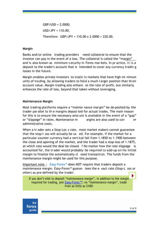 GBP/USD = 2.0000;
              USD/JPY = 110.00;
              Therefore: GBP/JPY = 110.00 x 2.0000 = 220.00.


Margin
Banks and/or online trading providers need collateral to ensure that the
investor can pay in the event of a loss. The collateral is called the “margin”
and is also known as minimum s ecurity in Forex mar kets. In pr actice, i t i s a
deposit to the trader's account that is intended to cover any currency tradin g
losses in the future.
Margin enables private investors to trad e in markets that have high mi nimum
units of tra ding, by al lowing traders to hol d a much l arger position than th eir
account value. Margin trading also enhanc es the rate of profit, but similarly
enhances the rate of loss, beyond that taken without leveraging.


Maintenance Margin
Most tradi ng pla tforms require a “mainte nance mar gin” be de posited by the
trader par allel to th e margins deposi ted for actual trades. The main reason
for this is to ensure the necessary amo unt is available in the event of a “gap”
or “slippage” in rates. Maintenance m         argins are also used to cov     er
administrative costs.
When a tr ader sets a Stop-Los s rate, most market makers cannot guarantee
that the stop-l oss will actually be us ed. For example, if the market for a
particular counter currency had a vert ical fall from 1.1850 to 1.1900 between
the close and opening of the market, and the trader had a stop-loss of 1.1875,
at which rate would the deal be closed ? No matter how the rate slippage is
accounted for, the tr ader would probably be required to add-up on his initial
margin to finalize the automatically cl osed transacti on. The funds from the
maintenance margin might be used for this purpose.
Important note : Easy-Forex™ does NOT require that traders deposit a
maintenance margin. Easy-Forex™ guaran tees the e xact rate (Stop-L oss or
other) as pre-defined by the trader.
    If you don’t wish to deposit “maintenance margin”, in addition to the margin
       required for trading, join Easy-Forex™: no “maintenance margin”, trade
                                  from as little as $100!




                                                                                   9 of 9
 
