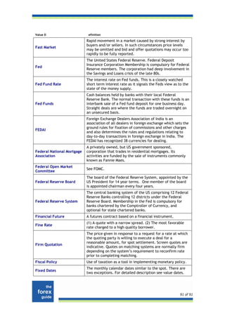 Value D                      efinition

                            Rapid movement in a market caused by strong interest by
                            buyers and/or sellers. In such circumstances price levels
Fast Market
                            may be omitted and bid and offer quotations may occur too
                            rapidly to be fully reported.
                            The United States Federal Reserve. Federal Deposit
                            Insurance Corporation Membership is compulsory for Federal
Fed
                            Reserve members. The corporation had deep involvement in
                            the Savings and Loans crisis of the late 80s.
                            The interest rate on Fed funds. This is a closely watched
Fed Fund Rate               short term interest rate as it signals the Feds view as to the
                            state of the money supply.
                            Cash balances held by banks with their local Federal
                            Reserve Bank. The normal transaction with these funds is an
Fed Funds                   interbank sale of a Fed fund deposit for one business day.
                            Straight deals are where the funds are traded overnight on
                            an unsecured basis.
                            Foreign Exchange Dealers Association of India is an
                            association of all dealers in foreign exchange which sets the
                            ground rules for fixation of commissions and other charges
FEDAI
                            and also determines the rules and regulations relating to
                            day-to-day transactions in foreign exchange in India. The
                            FEDAI has recognized 38 currencies for dealing.
                            A privately owned, but US government sponsored,
Federal National Mortgage   corporation that trades in residential mortgages. Its
Association                 activities are funded by the sale of instruments commonly
                            known as Fannie Maes.
Federal Open Market
                            See FOMC.
Committee
                            The board of the Federal Reserve System, appointed by the
Federal Reserve Board       US President for 14 year terms. One member of the board
                            is appointed chairman every four years.
                            The central banking system of the US comprising 12 Federal
                            Reserve Banks controlling 12 districts under the Federal
Federal Reserve System      Reserve Board. Membership in the Fed is compulsory for
                            banks chartered by the Comptroller of Currency, and
                            optional for state chartered banks.
Financial Future            A futures contract based on a financial instrument.
                            (1) A quote with a narrow spread. (2) The most favorable
Fine Rate
                            rate charged to a high quality borrower.
                            The price given in response to a request for a rate at which
                            the quoting party is willing to execute a deal for a
                            reasonable amount, for spot settlement. Screen quotes are
Firm Quotation
                            indicative. Quotes on matching systems are normally firm
                            depending on the system’s requirement to reconfirm rate
                            prior to completing matching.
Fiscal Policy               Use of taxation as a tool in implementing monetary policy.
                            The monthly calendar dates similar to the spot. There are
Fixed Dates
                            two exceptions. For detailed description see value dates.




                                                                                    91 of 91
 