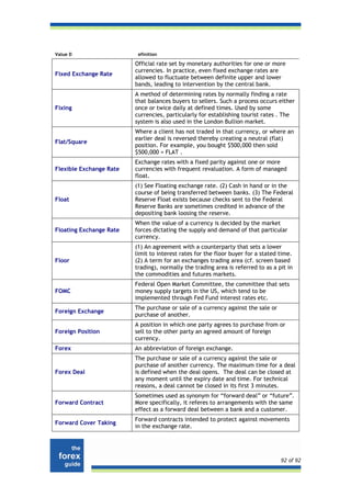 Value D                   efinition

                         Official rate set by monetary authorities for one or more
                         currencies. In practice, even fixed exchange rates are
Fixed Exchange Rate
                         allowed to fluctuate between definite upper and lower
                         bands, leading to intervention by the central bank.
                         A method of determining rates by normally finding a rate
                         that balances buyers to sellers. Such a process occurs either
Fixing                   once or twice daily at defined times. Used by some
                         currencies, particularly for establishing tourist rates . The
                         system is also used in the London Bullion market.
                         Where a client has not traded in that currency, or where an
                         earlier deal is reversed thereby creating a neutral (flat)
Flat/Square
                         position. For example, you bought $500,000 then sold
                         $500,000 = FLAT .
                         Exchange rates with a fixed parity against one or more
Flexible Exchange Rate   currencies with frequent revaluation. A form of managed
                         float.
                         (1) See Floating exchange rate. (2) Cash in hand or in the
                         course of being transferred between banks. (3) The Federal
Float                    Reserve Float exists because checks sent to the Federal
                         Reserve Banks are sometimes credited in advance of the
                         depositing bank loosing the reserve.
                         When the value of a currency is decided by the market
Floating Exchange Rate   forces dictating the supply and demand of that particular
                         currency.
                         (1) An agreement with a counterparty that sets a lower
                         limit to interest rates for the floor buyer for a stated time.
Floor                    (2) A term for an exchanges trading area (cf. screen based
                         trading), normally the trading area is referred to as a pit in
                         the commodities and futures markets.
                         Federal Open Market Committee, the committee that sets
FOMC                     money supply targets in the US, which tend to be
                         implemented through Fed Fund interest rates etc.
                         The purchase or sale of a currency against the sale or
Foreign Exchange
                         purchase of another.
                         A position in which one party agrees to purchase from or
Foreign Position         sell to the other party an agreed amount of foreign
                         currency.
Forex                    An abbreviation of foreign exchange.
                         The purchase or sale of a currency against the sale or
                         purchase of another currency. The maximum time for a deal
Forex Deal               is defined when the deal opens. The deal can be closed at
                         any moment until the expiry date and time. For technical
                         reasons, a deal cannot be closed in its first 3 minutes.
                         Sometimes used as synonym for “forward deal” or “future”.
Forward Contract         More specifically, it referes to arrangements with the same
                         effect as a forward deal between a bank and a customer.
                         Forward contracts intended to protect against movements
Forward Cover Taking
                         in the exchange rate.




                                                                                  92 of 92
 