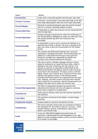 Value D                    efinition

Forward Deal              A deal with a value date greater than the spot value date.
                          A forward / forward deal is one where both legs of the deal
Forward / Forward
                          have value dates greater than the current spot value date.
                          Discounts or premiums between spot rate and the forward
Forward Margins
                          rate for a currency. Normally quoted in points.
                          Trading days on which day contracts can be transacted later
Forward Maturities
                          than the spot date.
                          Foreign exchange transactions for which the fulfillment of
                          the mutual delivery obligations is made on a date later than
Forward Operations
                          the second business day after the transaction was
                          concluded.
                          A commitment to buy or sell a currency for delivery on a
                          specified future date or period. The price is quoted as the
Forward Outright
                          spot rate minus or plus the forward points for the chosen
                          period.
                          The interest rate differential between two currencies
                          expressed in exchange rate points. The forward points are
Forward Points            added to or subtracted from the spot rate to give the
                          forward or outright rate, depending on whether the
                          currency is at a forward premium or discount.
                          The rate at which a foreign exchange contract is struck
                          today for settlement at a specified future date, which is
                          decided at the time of entering into the contract. The
                          decision to subtract or add points is determined by the
                          differential between the deposit rates for both currencies
                          concerned in the transaction. The base currency with the
Forward Rate
                          higher interest rate is said to be at a discount to the lower
                          interest rate quoted currency in the forward market.
                          Therefore the forward points are subtracted from the spot
                          rate. Similarly, the base currency with the lower interest
                          rate is said to be at a premium, and the forward points are
                          added to the spot rate to obtain the forward rate.
                          The FRA is an agreement between two parties that
Forward Rate Agreements   determines the interest rate that will apply to a notional
                          future loan or deposit of an agreement.
                          Total reserves held by a bank less the reserves required by
Free Reserves
                          the authority.
                          The activities carried out by the dealer, normal trading
Front Office
                          activities.
Fundamental Analysis      Analysis based on economic and political factors.
                          The macro economic factors that are accepted as forming
                          the foundation for the relative value of a currency. These
Fundamentals
                          include inflation, growth, trade balance, government
                          deficit, and interest rates.
                          A term for USD/CAD/Fungibles Instruments that are
                          equivalent, substitutable and interchangeable in law. May
Funds
                          apply to certain exchange traded currency contracts offered
                          on a number of exchanges.




                                                                                  93 of 93
 