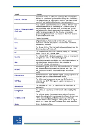 Value D                    efinition

                          A contract traded on a futures exchange that requires the
                          delivery of a specified quality and quantity of a commodity,
Futures Contract
                          currency or financial instruments within a specified future
                          month, if not liquidated before the contract matures.
                          They are firm agreements to deliver (or take delivery of) a
                          standardized amount of something on a certain date at a
                          predetermined price. Futures exist in currencies, money
Futures Exchange-Traded
                          market deposits, bonds, shares and commodities. They are
Contracts
                          traded on an exchange with the clearing corporation
                          guaranteeing the contract and moreover the trade is done
                          on a mark to market basis.
FX                        Foreign Exchange.
                          G7 plus Belgium, Netherlands and Sweden, a group
G10                       associated with IMF discussions. Switzerland is sometimes
                          peripherally involved.
                          The Group of Five. The five leading industrial countries: US,
G5
                          Germany, Japan, France, UK.
                          The seven leading industrial countries, being US , Germany,
G7
                          Japan, France, UK, Canada, Italy.
                          The rate at which a delta changes over time, or for one unit
Gamma
                          change in the price of the underlying asset.
                          A mismatch between maturities and cash flows in a bank, or
Gap                       individual dealer’s position book. Gap exposure is
                          effectively interest rate exposure.
                          A system for global after hours electronic trading in futures
                          and options developed by Reuters for CME and CBOT, for
GLOBEX
                          use in conjunction with various exchanges around the
                          world.
                          Removes inflation from the GNP figure. Usually expressed as
GNP Deflator
                          a percentage and based on an index figure.
                          The difference between the actual real GNP and the
GNP Gap                   potential real GNP. If the gap is negative an economy is
                          overheated.
                          The purchase of a stock or commodity for investment or
Going Long
                          speculation.
                          The selling of a currency or instrument not owned by the
Going Short
                          seller.
                          The original system for supporting the value of currency
                          issued. Accordingly, the monetary system backs its currency
Gold Standard             with a reserve of gold, and allows currency holders to
                          convert their currency into gold. This system was in vogue
                          before 1973 when the fixed exchange rates were prevalent.
Gross                     Before deduction of tax.




                                                                                  94 of 94
 