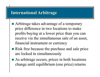 International Arbitrage
 Arbitrage takes advantage of a temporary
price difference in two locations to make
profits buying at a lower price than you can
receive via the simultaneous sale of an asset,
financial instrument or currency
 Risk free because the purchase and sale price
are locked in simultaneously
 As arbitrage occurs, prices in both locations
change until equilibrium (one price) returns
 