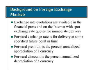 Background on Foreign Exchange
Markets
 Exchange rate quotations are available in the
financial press and on the Internet with spot
exchange rate quotes for immediate delivery
 Forward exchange rate is for delivery at some
specified future point in time
 Forward premium is the percent annualized
appreciation of a currency
 Forward discount is the percent annualized
depreciation of a currency
 
