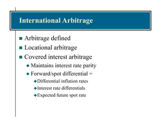 International Arbitrage
 Arbitrage defined
 Locational arbitrage
 Covered interest arbitrage
 Maintains interest rate parity
 Forward/spot differential =
Differential inflation rates
Interest rate differentials
Expected future spot rate
 