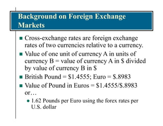 Background on Foreign Exchange
Markets
 Cross-exchange rates are foreign exchange
rates of two currencies relative to a currency.
 Value of one unit of currency A in units of
currency B = value of currency A in $ divided
by value of currency B in $
 British Pound = $1.4555; Euro = $.8983
 Value of Pound in Euros = $1.4555/$.8983
or…
 1.62 Pounds per Euro using the forex rates per
U.S. dollar
 