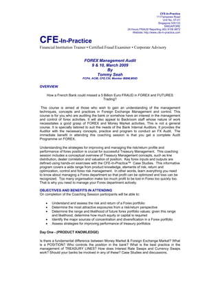 CFE-In-Practice
                                                                                   111Tampines Road
                                                                                         Unit No. 07-01
                                                                                     Singapore 535133
                                                                                          SINGAPORE
                                                            24 Hours FRAUD Reporting (65) 9106 9872
                                                                Website: http://www.cfe-in-practice.com


CFE-In-Practice
Financial Institution Trainer • Certified Fraud Examiner • Corporate Advisory


                              FOREX Management Audit
                                 9 & 10, March 2009
                                         By
                                    Tommy Seah
                             FCPA, ACIB, CFE,CSI, Member IBBM,MSID


OVERVIEW

    How a French Bank could missed a 5 Billion Euro FRAUD in FOREX and FUTURES
                                      Trading?

 This course is aimed at those who wish to gain an understanding of the management
techniques, concepts and practices in Foreign Exchange Management and control. This
course is for you who are auditing the bank or somehow have an interest in the management
and control of forex activities. It will also appeal to Backroom staff whose nature of work
necessitates a good grasp of FOREX and Money Market activities. This is not a general
course. It is specially tailored to suit the needs of the Bank Internal Auditors. It provides the
Auditor with the necessary concepts, practice and program to conduct an FX Audit. The
immediate benefit in attending this coaching session is that you get a complete Audit
Programme on FOREX.

Understanding the strategies for improving and managing the risk/return profile and
performance of forex position is crucial for successful Treasury Management. This coaching
session includes a conceptual overview of Treasury Management concepts, such as line
distribution, dealer correlation and valuation of position. Key forex inputs and outputs are
defined using hands-on exercises with the CFE-In-Practice™ Case Studies. This informative
program covers a wide range from product knowledge, elements of risk, return and
optimization, control and forex risk management. In other words, learn everything you need
to know about managing a Forex department so that profit can be optimized and loss can be
recognized. Too many organisation make too much profit to be lost in Forex too quickly too.
That is why you need to manage your Forex department actively.

OBJECTIVES AND BENEFITS IN ATTENDING
On completion of the Coaching Session participants will be able to:

    •   Understand and assess the risk and return of a Forex portfolio
    •   Determine the most attractive exposures from a risk/return perspective
    •   Determine the range and likelihood of future forex portfolio values; given this range
        and likelihood, determine how much equity or capital is required
    •   Identify the major sources of concentration and diversification in a Forex portfolio
    •   Assess strategies for improving performance of treasury portfolios

Day One - (PRODUCT KNOWLEDGE)

Is there a fundamental difference between Money Market & Foreign Exchange Market? What
is a POSITION? Who controls the position in the bank? What is the best practice in the
management of TREASURY LINES? How does Interest Rate Swaps and Currency Swaps
work? Should your banks be involved in any of these? Case Studies and discussions.
 