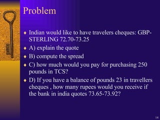 Problem Indian would like to have travelers cheques: GBP-STERLING 72.70-73.25 A) explain the quote B) compute the spread C) how much would you pay for purchasing 250 pounds in TCS? D) If you have a balance of pounds 23 in travellers cheques , how many rupees would you receive if the bank in india quotes 73.65-73.92? 