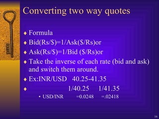 Converting two way quotes Formula Bid(Rs/$)=1/Ask($/Rs)or Ask(Rs/$)=1/Bid ($/Rs)or Take the inverse of each rate (bid and ask) and switch them around. Ex:INR/USD  40.25-41.35 1/40.25  1/41.35 USD/INR  =0.0248  =.02418 