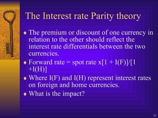The Interest rate Parity theory The premium or discount of one currency in relation to the other should reflect the interest rate differentials between the two currencies. Forward rate = spot rate x[1 + I(F)]/[1 +I(H)] Where I(F) and I(H) represent interest rates on foreign and home currencies. What is the impact? 