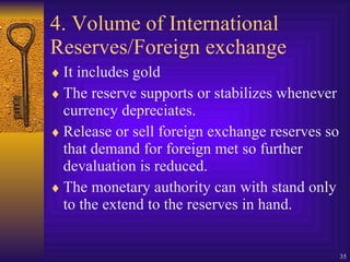 4. Volume of International Reserves/Foreign exchange It includes gold The reserve supports or stabilizes whenever currency depreciates. Release or sell foreign exchange reserves so that demand for foreign met so further devaluation is reduced. The monetary authority can with stand only to the extend to the reserves in hand. 
