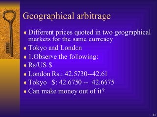 Geographical arbitrage Different prices quoted in two geographical markets for the same currency Tokyo and London 1.Observe the following: Rs/US $ London Rs.: 42.5730--42.61 Tokyo  $: 42.6750 --  42.6675 Can make money out of it? 