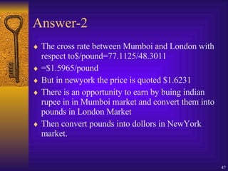 Answer-2 The cross rate between Mumboi and London with respect to$/pound=77.1125/48.3011 =$1.5965/pound But in newyork the price is quoted $1.6231 There is an opportunity to earn by buing indian rupee in in Mumboi market and convert them into pounds in London Market  Then convert pounds into dollors in NewYork market. 