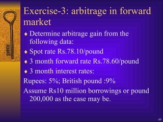 Exercise-3: arbitrage in forward market Determine arbitrage gain from the following data: Spot rate Rs.78.10/pound 3 month forward rate Rs.78.60/pound 3 month interest rates: Rupees: 5%; British pound :9% Assume Rs10 million borrowings or pound 200,000 as the case may be. 