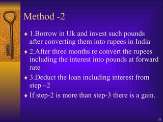 Method -2 1.Borrow in Uk and invest such pounds after converting them into rupees in India 2.After three months re convert the rupees including the interest into pounds at forward rate 3.Deduct the loan including interest from step –2 If step-2 is more than step-3 there is a gain. 