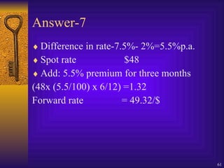 Answer-7 Difference in rate-7.5%- 2%=5.5%p.a. Spot rate  $48 Add: 5.5% premium for three months (48x (5.5/100) x 6/12) =1.32 Forward rate = 49.32/$ 