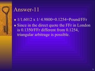 Answer-11 1/1.6012 x 1/ 4.9800=0.1254=Pound/FFr Since in the direct quote the FFr in London is 0.1350/FFr different from 0.1254, triangular arbitrage is possible. 