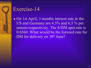 Exercise-14 On 1st April, 3 months interest rate in the US and Germany are 4.5% and 6.5 % per annum respectively. The $/DM spot rate is 0.6560. What would be the forward rate for DM for delivery on 30 th  June? 