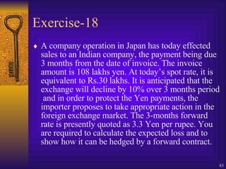 Exercise-18 A company operation in Japan has today effected sales to an Indian company, the payment being due 3 months from the date of invoice. The invoice amount is 108 lakhs yen. At today’s spot rate, it is equivalent to Rs.30 lakhs. It is anticipated that the exchange will decline by 10% over 3 months period  and in order to protect the Yen payments, the importer proposes to take appropriate action in the foreign exchange market. The 3-months forward rate is presently quoted as 3.3 Yen per rupee. You are required to calculate the expected loss and to show how it can be hedged by a forward contract. 
