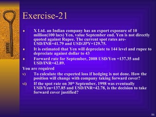 Exercise-21 X Ltd. an Indian company has an export exposure of 10 million(100 lacs) Yen, value September end. Yen is not directly quoted against Rupee. The current spot rates are-USD/INR=41.79 and USD/JPY=129.75. It is estimated that Yen will depreciate to 144 level and rupee to depreciate against dollar to 43 Forward rate for September, 2008 USD/Yen =137.35 and USD/INR=42.89. You are required  To calculate the expected loss if hedging is not done. How the position will change with company taking forward cover? If the spot rate on 30 th  September, 1998 was eventually USD/Yen=137.85 and USD/INR=42.78, is the decision to take forward cover justified? 