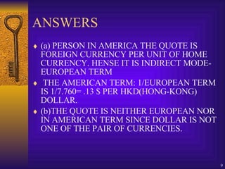 ANSWERS (a) PERSON IN AMERICA THE QUOTE IS FOREIGN CURRENCY PER UNIT OF HOME CURRENCY. HENSE IT IS INDIRECT MODE- EUROPEAN TERM THE AMERICAN TERM: 1/EUROPEAN TERM IS 1/7.760= .13 $ PER HKD(HONG-KONG) DOLLAR. (b)THE QUOTE IS NEITHER EUROPEAN NOR IN AMERICAN TERM SINCE DOLLAR IS NOT ONE OF THE PAIR OF CURRENCIES. 