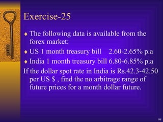 Exercise-25 The following data is available from the forex market: US 1 month treasury bill  2.60-2.65% p.a India 1 month treasury bill 6.80-6.85% p.a If the dollar spot rate in India is Rs.42.3-42.50 per US $ , find the no arbitrage range of future prices for a month dollar future. 