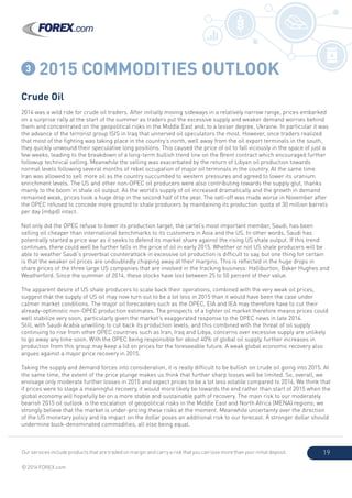 Our services include products that are traded on margin and carry a risk that you can lose more than your initial deposit.
© 2014 FOREX.com
19
3 2015 COMMODITIES OUTLOOK
Crude Oil
2014 was a wild ride for crude oil traders. After initially moving sideways in a relatively narrow range, prices embarked
on a surprise rally at the start of the summer as traders put the excessive supply and weaker demand worries behind
them and concentrated on the geopolitical risks in the Middle East and, to a lesser degree, Ukraine. In particular it was
the advance of the terrorist group ISIS in Iraq that unnerved oil speculators the most. However, once traders realized
that most of the fighting was taking place in the country’s north, well away from the oil export terminals in the south,
they quickly unwound their speculative long positions. This caused the price of oil to fall viciously in the space of just a
few weeks, leading to the breakdown of a long-term bullish trend line on the Brent contract which encouraged further
followup technical selling. Meanwhile the selling was exacerbated by the return of Libyan oil production towards
normal levels following several months of rebel occupation of major oil terminals in the country. At the same time
Iran was allowed to sell more oil as the country succumbed to western pressures and agreed to lower its uranium
enrichment levels. The US and other non-OPEC oil producers were also contributing towards the supply glut, thanks
mainly to the boom in shale oil output. As the world’s supply of oil increased dramatically and the growth in demand
remained weak, prices took a huge drop in the second half of the year. The sell-off was made worse in November after
the OPEC refused to concede more ground to shale producers by maintaining its production quota of 30 million barrels
per day (mbpd) intact.
Not only did the OPEC refuse to lower its production target, the cartel’s most important member, Saudi, has been
selling oil cheaper than international benchmarks to its customers in Asia and the US. In other words, Saudi has
potentially started a price war as it seeks to defend its market share against the rising US shale output. If this trend
continues, there could well be further falls in the price of oil in early 2015. Whether or not US shale producers will be
able to weather Saudi’s proverbial counterattack in excessive oil production is difficult to say, but one thing for certain
is that the weaker oil prices are undoubtedly chipping away at their margins. This is reflected in the huge drops in
share prices of the three large US companies that are involved in the fracking business: Halliburton, Baker Hughes and
Weatherford. Since the summer of 2014, these stocks have lost between 25 to 50 percent of their value.
The apparent desire of US shale producers to scale back their operations, combined with the very weak oil prices,
suggest that the supply of US oil may now turn out to be a lot less in 2015 than it would have been the case under
calmer market conditions. The major oil forecasters such as the OPEC, EIA and IEA may therefore have to cut their
already-optimistic non-OPEC production estimates. The prospects of a tighter oil market therefore means prices could
well stabilize very soon, particularly given the market’s exaggerated response to the OPEC news in late 2014.
Still, with Saudi Arabia unwilling to cut back its production levels, and this combined with the threat of oil supply
continuing to rise from other OPEC countries such as Iran, Iraq and Libya, concerns over excessive supply are unlikely
to go away any time soon. With the OPEC being responsible for about 40% of global oil supply, further increases in
production from this group may keep a lid on prices for the foreseeable future. A weak global economic recovery also
argues against a major price recovery in 2015.
Taking the supply and demand forces into consideration, it is really difficult to be bullish on crude oil going into 2015. At
the same time, the extent of the price plunge makes us think that further sharp losses will be limited. So, overall, we
envisage only moderate further losses in 2015 and expect prices to be a lot less volatile compared to 2014. We think that
if prices were to stage a meaningful recovery, it would more likely be towards the end rather than start of 2015 when the
global economy will hopefully be on a more stable and sustainable path of recovery. The main risk to our moderately
bearish 2015 oil outlook is the escalation of geopolitical risks in the Middle East and North Africa (MENA) regions; we
strongly believe that the market is under-pricing these risks at the moment. Meanwhile uncertainty over the direction
of the US monetary policy and its impact on the dollar poses an additional risk to our forecast. A stronger dollar should
undermine buck-denominated commodities, all else being equal.
 