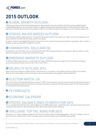 Our services include products that are traded on margin and carry a risk that you can lose more than your initial deposit.
© 2014 FOREX.com
2
2015 OUTLOOK
2 STOCKS: MAJOR INDICES OUTLOOK
2014 has been another stunning year for US equities. We assess whether the market can make it a hat-trick and give you our
view on whether the S&P 500 can make another record year.
European markets have lagged behind their US peers, but some markets are starting to look like a good value. Get our take on
whether Europe can steal the limelight from the US.
3 COMMODITIES: GOLD AND OIL
Oil has fallen more than 30% in the second half of 2014 with OPEC looking unlikely to cut production. We ask whether oil has
fallen far enough that it could be due a recovery this year.
4 EMERGING MARKETS OUTLOOK
In 2013 we had the taper-tantrum: could we get rate-rage in 2015? We assess the impact of a US rate hike on emerging
economies and look at what countries are most at risk in 2015.
5 VOLATILITY OUTLOOK 2015
What could cause volatility to spike this year? Should we be on our guard, or will volatility fall back to 2014’s record lows?
What are the most volatile currencies to keep an eye on and how does a strong dollar create market fear?
6 ELECTION WATCH: UK
This is one of the most important elections in years. If UKIP’s star continues to ascend could it disrupt the UK political system?
We assess potential outcomes of the election and discuss what this means for the UK’s position within the EU and the impact
on the pound and UK-based assets.
7 FX FORECASTS
8 ECONOMIC CALENDAR
9 STOCKS: GALVAN’S ONES TO WATCH FOR 2015
This is compiled with help from the newest addition to the GAIN Capital team – Galvan Research, who have chosen three of the
most promising stocks for 2015 and give you their take on why they are worth watching.
1 GLOBAL GROWTH OUTLOOK:
With Europe, China and the UK all showing signs of slowing down, we assess whether the US can prop up global growth
singlehandedly. We also look at what this means for global monetary policy and ask whether the Fed will bite the bullet and
hike rates mid 2015. We also look at the prospect of QE from the ECB, and what the Europeans can do if deflation takes hold.
10 EXCLUSIVE: TOP TAIL RISKS FOR 2015
We give you our most outrageous predictions for 2015, from the prospect of UKIP taking power in the US, a collapse in the oil
price, the return of Berlusconi to front-line Italian politics and the prospect of the USD/JPY reaching 180.
 