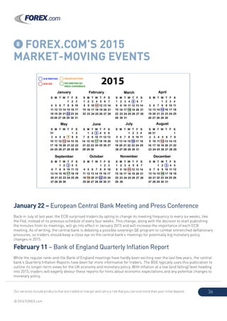 Our services include products that are traded on margin and carry a risk that you can lose more than your initial deposit.
© 2014 FOREX.com
36
8 FOREX.COM’S 2015
MARKET-MOVING EVENTS
January 22 – European Central Bank Meeting and Press Conference
Back in July of last year, the ECB surprised traders by opting to change its meeting frequency to every six weeks, like
the Fed, instead of its previous schedule of every four weeks. This change, along with the decision to start publishing
the minutes from its meetings, will go into effect in January 2015 and will increase the importance of each ECB
meeting. As of writing, the central bank is debating a possible sovereign QE program to combat entrenched deflationary
pressures, so traders should keep a close eye on the central bank’s meetings for potentially big monetary policy
changes in 2015.
February 11 – Bank of England Quarterly Inflation Report
While the regular rank-and-file Bank of England meetings have hardly been exciting over the last few years, the central
bank’s Quarterly Inflation Reports have been far more informative for traders. The BOE typically uses this publication to
outline its longer-term views for the UK economy and monetary policy. With inflation at a low (and falling) level heading
into 2015, traders will eagerly devour these reports for hints about economic expectations and any potential changes to
monetary policy.
 