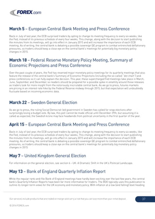 Our services include products that are traded on margin and carry a risk that you can lose more than your initial deposit.
© 2014 FOREX.com
37
March 5 – European Central Bank Meeting and Press Conference
Back in July of last year, the ECB surprised traders by opting to change its meeting frequency to every six weeks, like
the Fed, instead of its previous schedule of every four weeks. This change, along with the decision to start publishing
the minutes from its meetings, will go into effect in January 2015 and will increase the importance of each ECB
meeting. As of writing, the central bank is debating a possible sovereign QE program to combat entrenched deflationary
pressures, so traders should keep a close eye on the central bank’s meetings for potentially big monetary policy
changes in 2015.
March 18 – Federal Reserve Monetary Policy Meeting, Summary of
Economic Projections and Press Conference
Over the past couple of years, the Fed has reserved major monetary policy meetings for its quarterly meetings that also
feature the release of the central bank’s Summary of Economic Projections (including the so-called “dot chart”) and
press conferences so it can fully explain the decision. This year, these supercharged Fed meetings take place in March,
June, September, and December, so readers should be prepared for a possible spike in volatility around those releases
as traders look for more insight from the notoriously inscrutable central bank. As we go to press, futures markets
are pricing in an interest rate hike by the Federal Reserve midway through 2015, but that expectation will undoubtedly
fluctuate based on incoming economic data.
March 22 – Sweden General Election
As we go to press, the ruling Social Democrat-led government in Sweden has called for snap elections after
surprisingly losing a budget vote. By law, this poll cannot be made official until December 29th, but assuming it is
called as expected, the Swedish krone may face headwinds from political uncertainty in the first quarter of the year.
April 15 – European Central Bank Meeting and Press Conference
Back in July of last year, the ECB surprised traders by opting to change its meeting frequency to every six weeks, like
the Fed, instead of its previous schedule of every four weeks. This change, along with the decision to start publishing
the minutes from its meetings, will go into effect in January 2015 and will increase the importance of each ECB
meeting. As of writing, the central bank is debating a possible sovereign QE program to combat entrenched deflationary
pressures, so traders should keep a close eye on the central bank’s meetings for potentially big monetary policy
changes in 2015.
May 7 – United Kingdom General Election
For information on the general election, see section 6 - UK: A Dramatic Shift in the UK’s Political Landscape.
May 13 – Bank of England Quarterly Inflation Report
While the regular rank-and-file Bank of England meetings have hardly been exciting over the last few years, the central
bank’s Quarterly Inflation Reports have been far more informative for traders. The BOE typically uses this publication to
outline its longer-term views for the UK economy and monetary policy. With inflation at a low (and falling) level heading
 