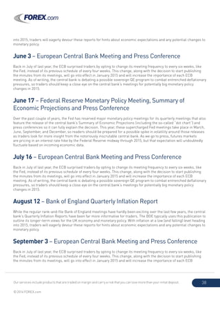 Our services include products that are traded on margin and carry a risk that you can lose more than your initial deposit.
© 2014 FOREX.com
38
into 2015, traders will eagerly devour these reports for hints about economic expectations and any potential changes to
monetary policy.
June 3 – European Central Bank Meeting and Press Conference
Back in July of last year, the ECB surprised traders by opting to change its meeting frequency to every six weeks, like
the Fed, instead of its previous schedule of every four weeks. This change, along with the decision to start publishing
the minutes from its meetings, will go into effect in January 2015 and will increase the importance of each ECB
meeting. As of writing, the central bank is debating a possible sovereign QE program to combat entrenched deflationary
pressures, so traders should keep a close eye on the central bank’s meetings for potentially big monetary policy
changes in 2015.
June 17 – Federal Reserve Monetary Policy Meeting, Summary of
Economic Projections and Press Conference
Over the past couple of years, the Fed has reserved major monetary policy meetings for its quarterly meetings that also
feature the release of the central bank’s Summary of Economic Projections (including the so-called “dot chart”) and
press conferences so it can fully explain the decision. This year, these supercharged Fed meetings take place in March,
June, September, and December, so readers should be prepared for a possible spike in volatility around those releases
as traders look for more insight from the notoriously inscrutable central bank. As we go to press, futures markets
are pricing in an interest rate hike by the Federal Reserve midway through 2015, but that expectation will undoubtedly
fluctuate based on incoming economic data.
July 16 – European Central Bank Meeting and Press Conference
Back in July of last year, the ECB surprised traders by opting to change its meeting frequency to every six weeks, like
the Fed, instead of its previous schedule of every four weeks. This change, along with the decision to start publishing
the minutes from its meetings, will go into effect in January 2015 and will increase the importance of each ECB
meeting. As of writing, the central bank is debating a possible sovereign QE program to combat entrenched deflationary
pressures, so traders should keep a close eye on the central bank’s meetings for potentially big monetary policy
changes in 2015.
August 12 – Bank of England Quarterly Inflation Report
While the regular rank-and-file Bank of England meetings have hardly been exciting over the last few years, the central
bank’s Quarterly Inflation Reports have been far more informative for traders. The BOE typically uses this publication to
outline its longer-term views for the UK economy and monetary policy. With inflation at a low (and falling) level heading
into 2015, traders will eagerly devour these reports for hints about economic expectations and any potential changes to
monetary policy.
September 3 – European Central Bank Meeting and Press Conference
Back in July of last year, the ECB surprised traders by opting to change its meeting frequency to every six weeks, like
the Fed, instead of its previous schedule of every four weeks. This change, along with the decision to start publishing
the minutes from its meetings, will go into effect in January 2015 and will increase the importance of each ECB
 