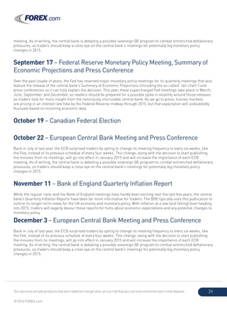 Our services include products that are traded on margin and carry a risk that you can lose more than your initial deposit.
© 2014 FOREX.com
39
meeting. As of writing, the central bank is debating a possible sovereign QE program to combat entrenched deflationary
pressures, so traders should keep a close eye on the central bank’s meetings for potentially big monetary policy
changes in 2015.
September 17 – Federal Reserve Monetary Policy Meeting, Summary of
Economic Projections and Press Conference
Over the past couple of years, the Fed has reserved major monetary policy meetings for its quarterly meetings that also
feature the release of the central bank’s Summary of Economic Projections (including the so-called “dot chart”) and
press conferences so it can fully explain the decision. This year, these supercharged Fed meetings take place in March,
June, September, and December, so readers should be prepared for a possible spike in volatility around those releases
as traders look for more insight from the notoriously inscrutable central bank. As we go to press, futures markets
are pricing in an interest rate hike by the Federal Reserve midway through 2015, but that expectation will undoubtedly
fluctuate based on incoming economic data.
October 19 – Canadian Federal Election
October 22 – European Central Bank Meeting and Press Conference
Back in July of last year, the ECB surprised traders by opting to change its meeting frequency to every six weeks, like
the Fed, instead of its previous schedule of every four weeks. This change, along with the decision to start publishing
the minutes from its meetings, will go into effect in January 2015 and will increase the importance of each ECB
meeting. As of writing, the central bank is debating a possible sovereign QE program to combat entrenched deflationary
pressures, so traders should keep a close eye on the central bank’s meetings for potentially big monetary policy
changes in 2015.
November 11 – Bank of England Quarterly Inflation Report
While the regular rank-and-file Bank of England meetings have hardly been exciting over the last few years, the central
bank’s Quarterly Inflation Reports have been far more informative for traders. The BOE typically uses this publication to
outline its longer-term views for the UK economy and monetary policy. With inflation at a low (and falling) level heading
into 2015, traders will eagerly devour these reports for hints about economic expectations and any potential changes to
monetary policy.
December 3 – European Central Bank Meeting and Press Conference
Back in July of last year, the ECB surprised traders by opting to change its meeting frequency to every six weeks, like
the Fed, instead of its previous schedule of every four weeks. This change, along with the decision to start publishing
the minutes from its meetings, will go into effect in January 2015 and will increase the importance of each ECB
meeting. As of writing, the central bank is debating a possible sovereign QE program to combat entrenched deflationary
pressures, so traders should keep a close eye on the central bank’s meetings for potentially big monetary policy
changes in 2015.
 