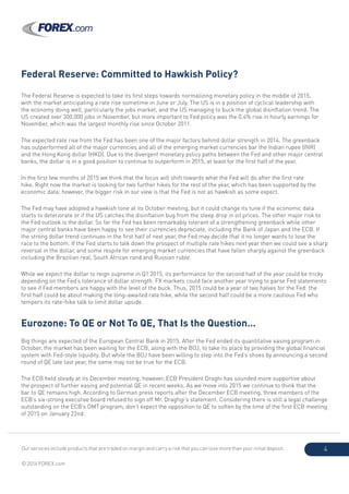Our services include products that are traded on margin and carry a risk that you can lose more than your initial deposit.
© 2014 FOREX.com
4
Federal Reserve: Committed to Hawkish Policy?
The Federal Reserve is expected to take its first steps towards normalizing monetary policy in the middle of 2015,
with the market anticipating a rate rise sometime in June or July. The US is in a position of cyclical leadership with
the economy doing well, particularly the jobs market, and the US managing to buck the global disinflation trend. The
US created over 300,000 jobs in November, but more important to Fed policy was the 0.4% rise in hourly earnings for
November, which was the largest monthly rise since October 2011.
The expected rate rise from the Fed has been one of the major factors behind dollar strength in 2014. The greenback
has outperformed all of the major currencies and all of the emerging market currencies bar the Indian rupee (INR)
and the Hong Kong dollar (HKD). Due to the divergent monetary policy paths between the Fed and other major central
banks, the dollar is in a good position to continue to outperform in 2015, at least for the first half of the year.
In the first few months of 2015 we think that the focus will shift towards what the Fed will do after the first rate
hike. Right now the market is looking for two further hikes for the rest of the year, which has been supported by the
economic data; however, the bigger risk in our view is that the Fed is not as hawkish as some expect.
The Fed may have adopted a hawkish tone at its October meeting, but it could change its tune if the economic data
starts to deteriorate or if the US catches the disinflation bug from the steep drop in oil prices. The other major risk to
the Fed outlook is the dollar. So far the Fed has been remarkably tolerant of a strengthening greenback while other
major central banks have been happy to see their currencies depreciate, including the Bank of Japan and the ECB. If
the strong dollar trend continues in the first half of next year, the Fed may decide that it no longer wants to lose the
race to the bottom. If the Fed starts to talk down the prospect of multiple rate hikes next year then we could see a sharp
reversal in the dollar, and some respite for emerging market currencies that have fallen sharply against the greenback
including the Brazilian real, South African rand and Russian ruble.
While we expect the dollar to reign supreme in Q1 2015, its performance for the second half of the year could be tricky
depending on the Fed’s tolerance of dollar strength. FX markets could face another year trying to parse Fed statements
to see if Fed members are happy with the level of the buck. Thus, 2015 could be a year of two halves for the Fed: the
first half could be about making the long-awaited rate hike, while the second half could be a more cautious Fed who
tempers its rate-hike talk to limit dollar upside.
Eurozone: To QE or Not To QE, That Is the Question…
Big things are expected of the European Central Bank in 2015. After the Fed ended its quantitative easing program in
October, the market has been waiting for the ECB, along with the BOJ, to take its place by providing the global financial
system with Fed-style liquidity. But while the BOJ have been willing to step into the Fed’s shoes by announcing a second
round of QE late last year, the same may not be true for the ECB.
The ECB held steady at its December meeting; however, ECB President Draghi has sounded more supportive about
the prospect of further easing and potential QE in recent weeks. As we move into 2015 we continue to think that the
bar to QE remains high. According to German press reports after the December ECB meeting, three members of the
ECB’s six-strong executive board refused to sign off Mr. Draghgi’s statement. Considering there is still a legal challenge
outstanding on the ECB’s OMT program, don’t expect the opposition to QE to soften by the time of the first ECB meeting
of 2015 on January 22nd.
 