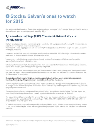 Our services include products that are traded on margin and carry a risk that you can lose more than your initial deposit.
© 2014 FOREX.com
41
9 Stocks: Galvan’s ones to watch
for 2015
Our research and advisory arm, Galvan, have kindly contributed to this year’s 2015 Outlook. Here their head of research,
Andrew Gibson, gives us his three ones to watch for 2015.
1, Lancashire Holdings (LRE): The secret dividend stock in
the UK market
It’s hard to get a decent income from investing right now. In the UK, saving accounts offer barely 1% interest and rising
property and share prices have driven down yields.
However, with a bit of digging you can still find some high-yield opportunities. One that’s caught our eye is Lancashire
Holdings (Lancashire).
Lancashire is one of the most successful specialist insurers on the London Stock Exchange. It provides insurance in
areas such as property, aviation, marine, energy and terrorism.
Insurance is a cyclical industry, meaning it goes through periods of rising rates and falling rates. Lancashire
approaches these cycles in a disciplined way.
Effectively, when rates are high, the company writes more business and when rates are low (like now), they write less.
Unlike other insurers, Lancashire’s priority is profits, not growth.
This can be clearly seen in its combined ratio, which measures the cost of claims relative to the premiums collected
(the lower the better). Lancashire’s combined ratio over the last five years has averaged 59.2%, miles better than the
90.4% average of its peer group.
Because Lancashire’s underwriting is so much more profitable, it can take a very conservative approach to
investing. The majority of its premiums are invested in cash and low-risk bonds.
Another important factor in Lancashire’s business model is that it has a strongly diversified portfolio with no reliance
on a single source of revenue or profit. Reinsurance is also used as a way of keeping exposure limited to any particular
geography or insurance class.
These differentiating factors have enabled Lancashire to offer a very generous dividend policy. Each year it pays out
most of its profits through dividends, via a steady regular dividend and a variable special dividend.
The regular dividend has remained at 15¢ (around 10p) for the last five years, which is okay but nothing to get excited
about. However, the special dividends have been huge: 110¢ in 2008, 125¢ in 2009, 140¢ in 2010, 80¢ in 2011, 195¢ in
2012 and 65¢ in 2013 and 120¢ in 2014.
To put that into context, a total dividend payout of 135¢ (around 86p) in 2014 puts the shares on an astonishing yield of
13.8%. This is not a freak year either. The average dividend yield on the shares over the last five years has been more
than 10%.
 