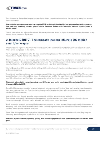 Our services include products that are traded on margin and carry a risk that you can lose more than your initial deposit.
© 2014 FOREX.com
42
Sure, the special dividend varies year-on-year, but it allows Lancashire to maximise the pay-out by taking into account
its current needs.
Interestingly, when you run a search across the FTSE for high-dividend yields, you won’t see Lancashire come up.
That’s because screening software ignores special dividends. So Lancashire’s massive dividend payouts remain a
bit of a secret.
Overall, Lancashire is a high-quality insurer that has a good track record of paying its shareholders big dividends. As an
income stock, it’s hard to argue with.
2, InternetQ (INTQ): The company that can infiltrate 300 million
smartphone apps
The smartphone explosion has taken the world by storm. This year the total number of users will reach 1.75 billion.
That’s one in four people on the planet.
For many people smartphones offer the most convenient way to access the internet. This year mobile internet traffic
has overtaken PCs for the first time in history.
There’s no doubt this is an incredibly lucrative market. However, manufacturing smartphones is becoming increasingly
competitive, driving down costs and reducing margins. As the market evolves, investors are now looking for
opportunities in the smartphone software sector, which is expanding faster than ever.
InternetQ is a clever little company that’s set to profit from this boom. It has two main businesses: mobile marketing
and music streaming.
If you’ve ever used a smartphone app chances are you will have seen an advertisement run by MiniMob. This is a clever
piece of software from InternetQ that allows developers to get paid for the apps they create. It’s already been installed
over 300 million times and this figure is increasing at a rate of one to two million every day!
The mobile ad market is currently worth around £12bn per year and is growing quickly. Analysts at Gartner expect
it to reach £27bn by 2017.
Once MiniMob has been installed on a user’s device it gains access to all kinds of data, such as what type of apps they
like, when they use them etc. This information is very useful because it means ads can be targeted, increasing the
number of hits and revenue.
InternetQ also runs Akazoo, a mobile music-streaming business with staggering potential.
This offers a service which allows subscribers paying a regular fee to access a huge collection of music. Akazoo
currently boasts over 20 million tracks with over one million subscribers worldwide.
Music streaming is rapidly becoming big business, which makes Akazoo a very exciting prospect. Apple recently paid a
whopping $3bn for a similar business called Beats. Considering Beats only has around 250,000 subscribers this deal
certainly bodes well for the value of Akazoo.
There have already been some high profile partnerships with leading smartphone manufactures, including Sony and
Samsung, who have agreed to pre-install Akazoo on the devices they sell.
InternetQ is profitable and expanding quickly, with double-digit growth in both revenue and profit for the last three
years.
 