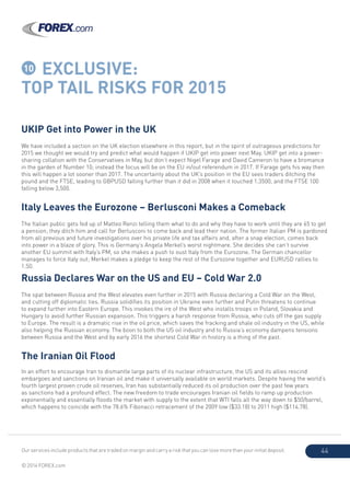 Our services include products that are traded on margin and carry a risk that you can lose more than your initial deposit.
© 2014 FOREX.com
44
10 EXCLUSIVE:
TOP TAIL RISKS FOR 2015
UKIP Get into Power in the UK
We have included a section on the UK election elsewhere in this report, but in the spirit of outrageous predictions for
2015 we thought we would try and predict what would happen if UKIP get into power next May. UKIP get into a power-
sharing collation with the Conservatives in May, but don’t expect Nigel Farage and David Cameron to have a bromance
in the garden of Number 10; instead the focus will be on the EU in/out referendum in 2017. If Farage gets his way then
this will happen a lot sooner than 2017. The uncertainty about the UK’s position in the EU sees traders ditching the
pound and the FTSE, leading to GBPUSD falling further than it did in 2008 when it touched 1.3500, and the FTSE 100
falling below 3,500.
Italy Leaves the Eurozone – Berlusconi Makes a Comeback
The Italian public gets fed up of Matteo Renzi telling them what to do and why they have to work until they are 65 to get
a pension; they ditch him and call for Berlusconi to come back and lead their nation. The former Italian PM is pardoned
from all previous and future investigations over his private life and tax affairs and, after a snap election, comes back
into power in a blaze of glory. This is Germany’s Angela Merkel’s worst nightmare. She decides she can’t survive
another EU summit with Italy’s PM, so she makes a push to oust Italy from the Eurozone. The German chancellor
manages to force Italy out; Merkel makes a pledge to keep the rest of the Eurozone together and EURUSD rallies to
1.50.
Russia Declares War on the US and EU – Cold War 2.0
The spat between Russia and the West elevates even further in 2015 with Russia declaring a Cold War on the West,
and cutting off diplomatic ties. Russia solidifies its position in Ukraine even further and Putin threatens to continue
to expand further into Eastern Europe. This invokes the ire of the West who installs troops in Poland, Slovakia and
Hungary to avoid further Russian expansion. This triggers a harsh response from Russia, who cuts off the gas supply
to Europe. The result is a dramatic rise in the oil price, which saves the fracking and shale oil industry in the US, while
also helping the Russian economy. The boon to both the US oil industry and to Russia’s economy dampens tensions
between Russia and the West and by early 2016 the shortest Cold War in history is a thing of the past.
The Iranian Oil Flood
In an effort to encourage Iran to dismantle large parts of its nuclear infrastructure, the US and its allies rescind
embargoes and sanctions on Iranian oil and make it universally available on world markets. Despite having the world’s
fourth largest proven crude oil reserves, Iran has substantially reduced its oil production over the past few years
as sanctions had a profound effect. The new freedom to trade encourages Iranian oil fields to ramp up production
exponentially and essentially floods the market with supply to the extent that WTI falls all the way down to $50/barrel,
which happens to coincide with the 78.6% Fibonacci retracement of the 2009 low ($33.18) to 2011 high ($114.78).
 