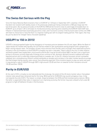Our services include products that are traded on margin and carry a risk that you can lose more than your initial deposit.
© 2014 FOREX.com
45
The Swiss Get Serious with the Peg
Since the Swiss National Bank enacted a floor on EURCHF at 1.20 back in September 2011, volatility in EURCHF
has been non-existent with weekly closes in the previously volatile pair being contained to a 500-pip range over the
last three years. But as pressure builds on the EUR the SNB will be forced to raise its seemingly immovable floor on
EURCHF up to at least 1.30 to stimulate its moribund economy, injecting some volatility into EURCHF. Both GDP and
Inflation in Switzerland have essentially ground to a halt, and if economic activity in the Eurozone falls further, the SNB
will have no choice but to raise the floor in a regional trading war with its largest trading partner. Then again, that may
be just my desire for cheaper Swiss chocolate speaking!
USDJPY to 150 in 2015!
USDJPY is being propelled higher by the divergence of monetary policies between the US and Japan. While the Bank of
Japan floods the market with liquidity, the US Fed has ended its own quantitative easing program and is preparing to
begin raising interest rates. The prospect of even more stimulus from the BoJ and a stronger-than-expected economic
recovery in the US threatens to send USDJPY to heights not seen in decades. Tokyo’s efforts thus far to stoke inflation
and boost growth have largely been unsuccessful and the BoJ may be forced to boost QQE if we don’t see a significant
pickup in economic activity, especially if energy prices continue to fall, domestic demand remains subdued and trade-
exposed sectors fail to materially respond positively to a weaker yen. In the US, inflation forecasts remain somewhat
subdued, but a strengthening inflation outlook alongside an already solid recovery in the labor market would encourage
the Fed to begin hiking interest rates sooner than presently expected. If this scenario begins to play out early next year,
it may prompt a rally in USDJPY through 2007’s high around 125.00 and then on towards further resistance around
135.00 and then 150.00.
Parity in EUR/USD
At the start of 2014, virtually no one had predicted the oil plunge, the extent of the US stock market rally or that global
interest rates would have remained low for this long. While parity for EUR/USD may sound outrageous now, it may
not towards the end of 2015. The reason is simple: disparity between the ECB and Fed monetary policy stances. While
the latter is expected to hike rates in response to an improving economy, the former may even unleash a full-scale QE
program to fight off deflation threats in the Eurozone.
 