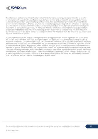 Our services include products that are traded on margin and carry a risk that you can lose more than your initial deposit.
© 2014 FOREX.com
46
The information and opinions in this report are for general information use only and are not intended as an offer
or solicitation with respect to the purchase or sale of any currency or CFD contract. All opinions and information
contained in this report are subject to change without notice. This report has been prepared without regard to the
specific investment objectives, financial situation and needs of any particular recipient. Any references to historical
price movements or levels is informational based on our analysis and we do not represent or warrant that any such
movements or levels are likely to reoccur in the future. While the information contained herein was obtained from
sources believed to be reliable, the author does not guarantee its accuracy or completeness, nor does the author
assume any liability for any direct, indirect or consequential loss that may result from the reliance by any person upon
any such information or opinions.
Futures, Options on Futures, Foreign Exchange and other leveraged products involves significant risk of loss and is
not suitable for all investors. Increasing leverage increases risk. Spot Gold and Silver contracts are not subject to
regulation under the U.S. Commodity Exchange Act. Contracts for Difference (CFDs) are not available for US residents.
Before deciding to trade forex and commodity futures, you should carefully consider your financial objectives, level of
experience and risk appetite. Any opinions, news, research, analyses, prices or other information contained herein is
intended as general information about the subject matter covered and is provided with the understanding that FOREX.
com is not rendering investment, legal, or tax advice. You should consult with appropriate counsel or other advisors on
all investment, legal, or tax matters. FOREX.com is regulated by the Commodity Futures Trading Commission (CFTC)
in the US, by the Financial Conduct Authority (FCA) in the UK, the Australian Securities and Investment Commission
(ASIC) in Australia, and the Financial Services Agency (FSA) in Japan.
 