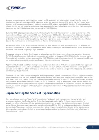 Our services include products that are traded on margin and carry a risk that you can lose more than your initial deposit.
© 2014 FOREX.com
5
A caveat to our theory that the ECB will not embark on QE would kick in if inflation falls below 0% in December. If
this happens then we could see the ECB take some action, but we doubt that the ECB will fill the Fed’s shoes when
it comes to QE, or even match Draghi’s pledge to boost the ECB balance sheet by EUR 1 trillion. Draghi talked about
this six months ago and said a larger balance sheet was needed to ward off deflation fears. But since then nothing has
happened and the ECB’s balance sheet has shrunk by EUR 100 billion.
But will an ECB QE program actually work? Unfortunately for the ECB, the answer isn’t as clear as it may hope. The
two most recent large-scale versions of QE were the US version (QE3) and the Japanese version (QQE); one has been
a resounding success so far, the other not so much. As the US enjoys accelerated job growth, healthy GDP growth
and inflation on the lower end of acceptability, Japan has experienced a worsening economy and still too low inflation
despite the enormous size of stimulus in terms of the size of their economy.
What Europe needs to find is at least some semblance of what the Fed has done with its version of QE. However, you
will notice that there is a “3” next to the Fed’s QE which means that this was the third time around for the world’s most
influential central bank, so getting it right isn’t easy.
The easiest outcome for Mario Draghi would be a large take-up of its longer-term refinancing operations (known as
TLTRO). Back in September the Bank only managed to attract bids to the value of EUR 82.6 billion for its cheap loans.
The market will be looking for take-up around the EUR 150 billion mark at future auctions. If this happens then QE may
not be deemed necessary, which could save Draghi a fight with his German colleagues.
Apart from QE, the ECB could have more pressing problems to deal with in 2015. Greece is expected to have a general
election sometime in spring, which could see a win for the anti-euro SYRIZA party. This may widen sovereign credit
spreads, and could make it hard for Greece to remain in the currency bloc if its new government does not adhere to the
strict terms of its 2010 bailout.
The impact on the EUR is likely to be negative. Widening sovereign spreads combined with QE could trigger another leg
lower to below 1.20 vs. the USD. However, even though deflation fears and Greek political risks could prove toxic for the
EUR, bears need to be careful. Firstly, the EUR has already had a sharp fall vs. the USD. Secondly, the market is already
short the EUR which leaves the single currency at risk of a reversal. Lastly, as we mention above, the Fed may not be
comfortable with dollar strength and could adjust its policy towards the middle of 2015 to limit upside in the greenback.
Overall, the outlook is negative for the EUR, albeit with a potential slowdown in the pace of depreciation in the second
half of 2015.
Japan: Sowing the Seeds of Hyperinflation
Do a quick Google search on “Japan” and “hyperinflation” and you’ll likely come across a litany of articles and
prophecies declaring that The Land of the Rising Sun has already pulled a Wile E. Coyote; namely that they’ve
already run off the inflationary cliff, but we’re just waiting for them to realize it and plummet to the earth. Granted,
some of those doomsayers were saying the same thing back in 2010 or 2013 or probably even before then if you dig
deep enough. The problem for these prognosticators is that it hasn’t come to fruition despite all the warning signs
blinking red across the board. In fact, for years Japan has been adding to situations that historically help trigger a
hyperinflationary event.
 